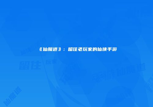 《仙魔道》：留住老玩家的仙侠手游