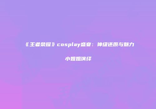 《王者荣耀》cosplay盛宴：神级还原与魅力小姐姐演绎