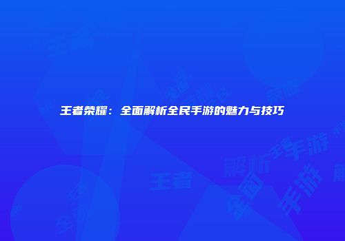 王者荣耀：全面解析全民手游的魅力与技巧