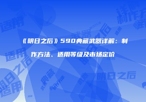 《明日之后》590典藏武器详解：制作方法、适用等级及市场定价