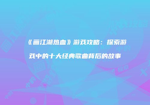 《画江湖热血》游戏攻略：探索游戏中的十大经典歌曲背后的故事