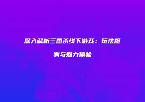 深入解析三国杀线下游戏：玩法规则与魅力体验