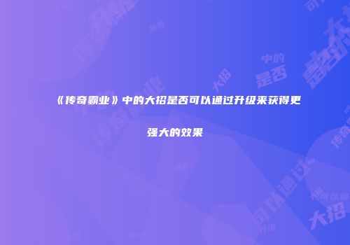 《传奇霸业》中的大招是否可以通过升级来获得更强大的效果