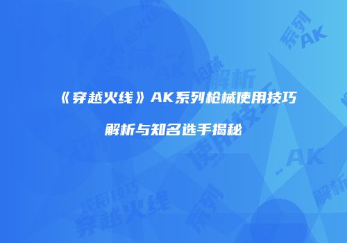 《穿越火线》AK系列枪械使用技巧解析与知名选手揭秘