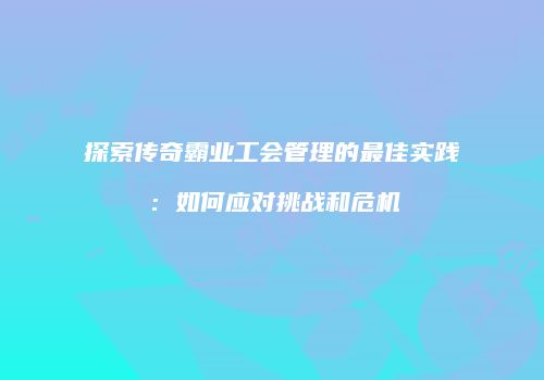 探索传奇霸业工会管理的最佳实践：如何应对挑战和危机