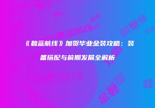 《碧蓝航线》加贺毕业金装攻略：装备搭配与前期发展全解析