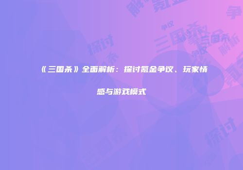 《三国杀》全面解析：探讨氪金争议、玩家情感与游戏模式
