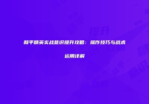 和平精英实战意识提升攻略：操作技巧与战术运用详解