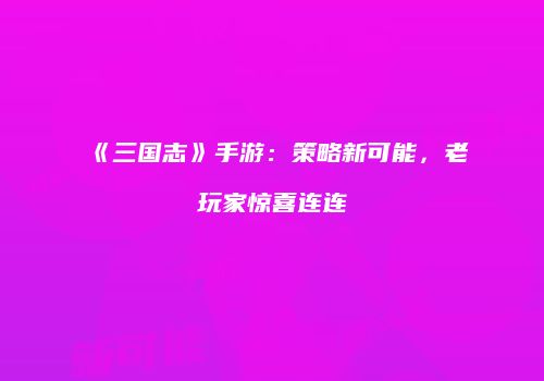 《三国志》手游：策略新可能，老玩家惊喜连连