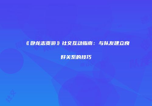 《卧龙志页游》社交互动指南：与队友建立良好关系的技巧