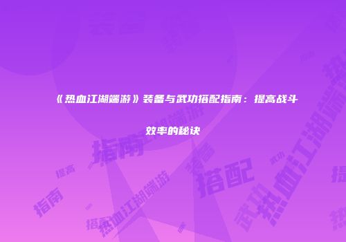 《热血江湖端游》装备与武功搭配指南:提高战斗效率的秘诀