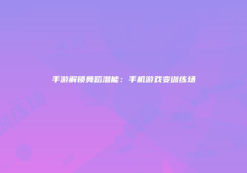 手游解锁舞蹈潜能：手机游戏变训练场
