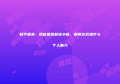 和平精英：揭秘直播解说小新，解锁游戏操作与个人魅力