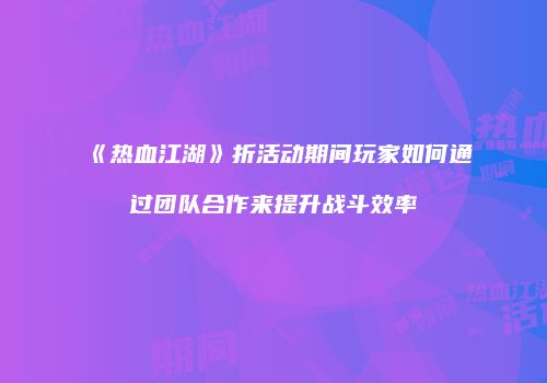 《热血江湖》折活动期间玩家如何通过团队合作来提升战斗效率