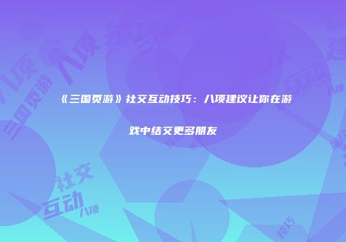 《三国页游》社交互动技巧：八项建议让你在游戏中结交更多朋友