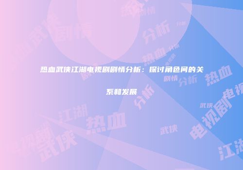 热血武侠江湖电视剧剧情分析：探讨角色间的关系和发展