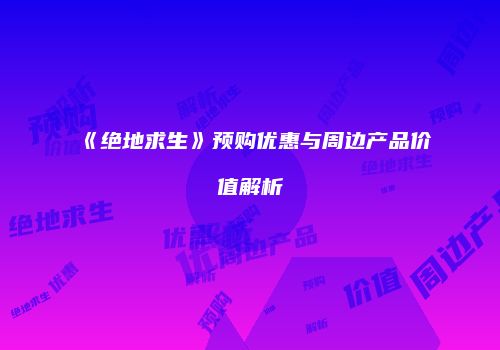 《绝地求生》预购优惠与周边产品价值解析