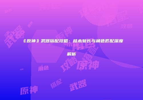《原神》武器搭配攻略：桂木斩长与角色匹配深度解析
