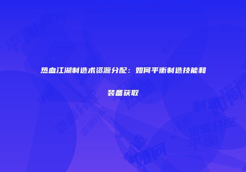 热血江湖制造术资源分配：如何平衡制造技能和装备获取