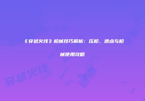 《穿越火线》枪械技巧解析：压枪、速点与枪械使用攻略
