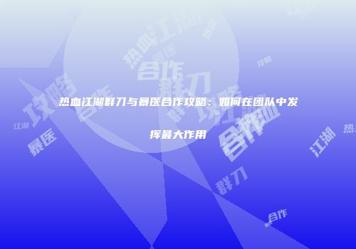 热血江湖群刀与暴医合作攻略:如何在团队中发挥最大作用