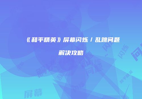 《和平精英》屏幕闪烁／乱跳问题解决攻略