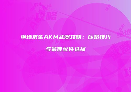 绝地求生AKM武器攻略：压枪技巧与最佳配件选择