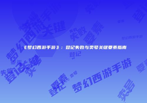 《梦幻西游手游》：登记失败与卖号关键要素指南