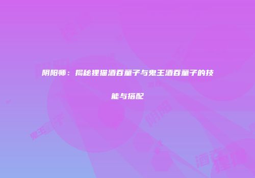 阴阳师：揭秘狸猫酒吞童子与鬼王酒吞童子的技能与搭配