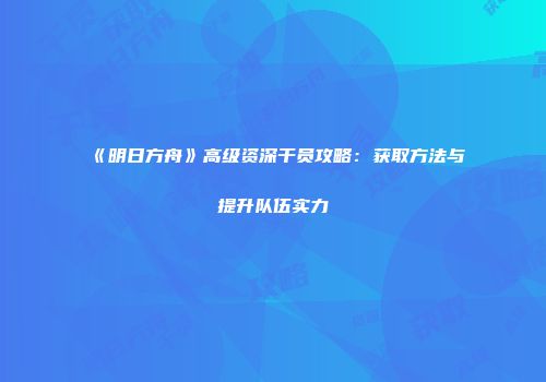 《明日方舟》高级资深干员攻略：获取方法与提升队伍实力