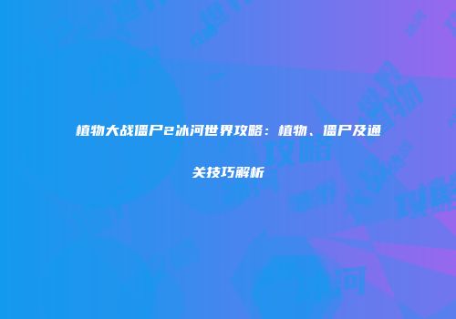 植物大战僵尸2冰河世界攻略：植物、僵尸及通关技巧解析