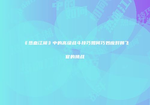 《热血江湖》中的高级战斗技巧如何巧妙应对韩飞官的挑战