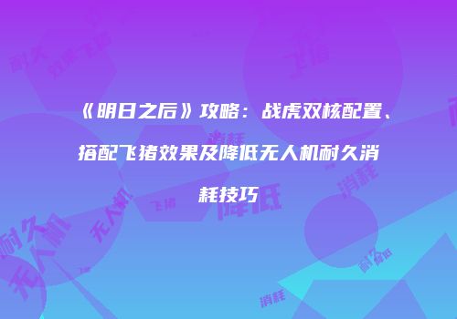《明日之后》攻略：战虎双核配置、搭配飞猪效果及降低无人机耐久消耗技巧