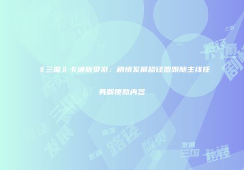 《三国》卡通版页游：剧情发展路径图跟随主线任务解锁新内容
