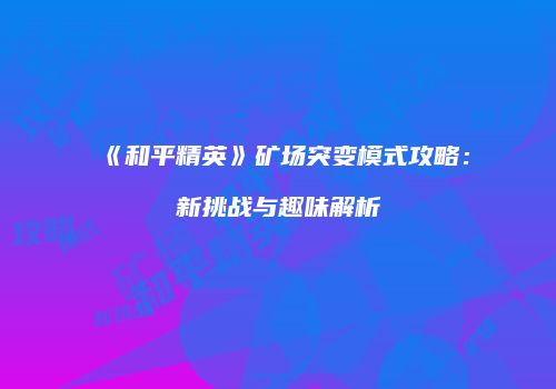 《和平精英》矿场突变模式攻略：新挑战与趣味解析