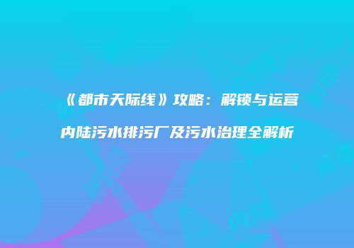 《都市天际线》攻略：解锁与运营内陆污水排污厂及污水治理全解析