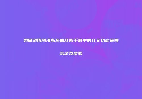 如何利用腾讯版热血江湖手游中的社交功能来提高游戏体验