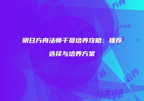 明日方舟法师干员培养攻略：推荐选择与培养方案