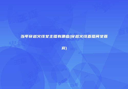当年穿越火线女主播有哪些(穿越火线直播间女嘉宾)