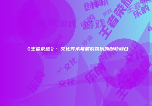 《王者荣耀》：文化传承与游戏娱乐的创新融合