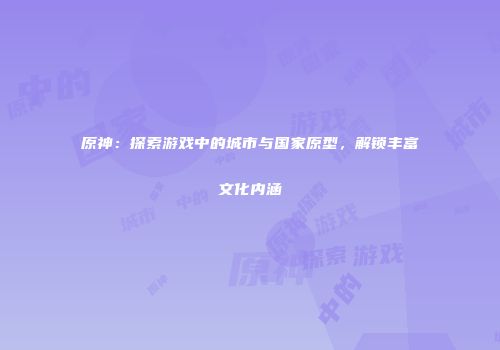 原神：探索游戏中的城市与国家原型，解锁丰富文化内涵