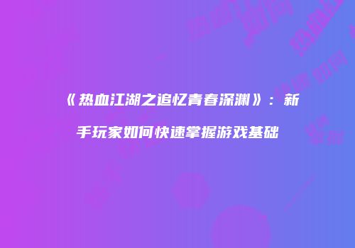 《热血江湖之追忆青春深渊》：新手玩家如何快速掌握游戏基础