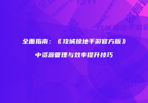 全面指南：《攻城掠地手游官方版》中资源管理与效率提升技巧