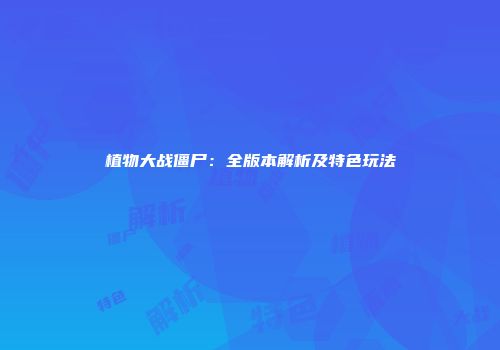 植物大战僵尸：全版本解析及特色玩法