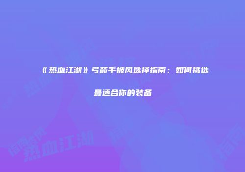 《热血江湖》弓箭手披风选择指南：如何挑选最适合你的装备