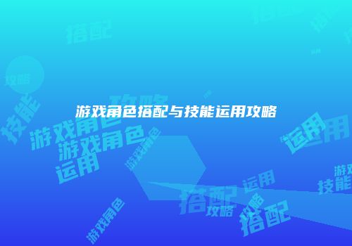 游戏角色搭配与技能运用攻略