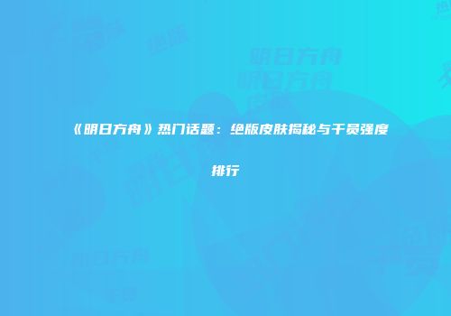 《明日方舟》热门话题：绝版皮肤揭秘与干员强度排行