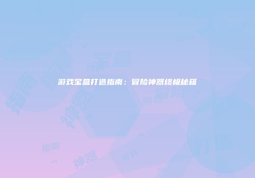 游戏宝盒打造指南：冒险神器终极秘籍