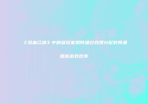 《热血江湖》中的级玩家如何通过合理分配时间来提高游戏效率