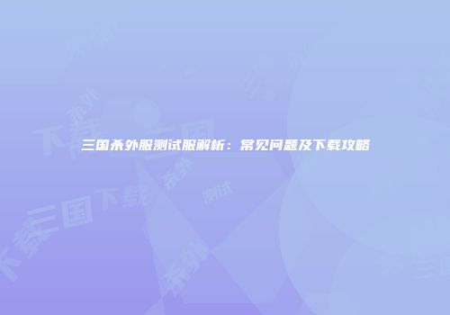 三国杀外服测试服解析：常见问题及下载攻略